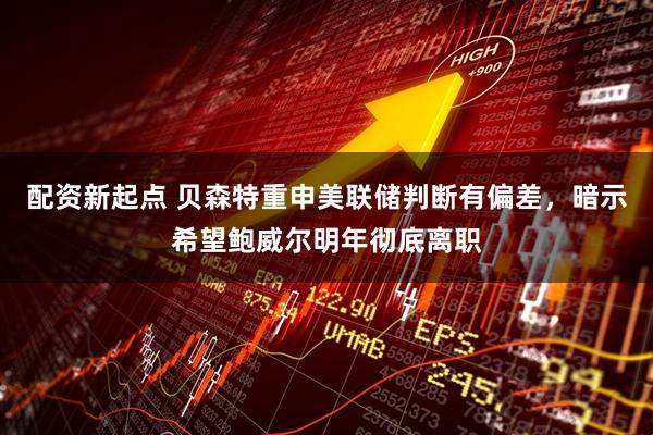 配资新起点 贝森特重申美联储判断有偏差，暗示希望鲍威尔明年彻底离职