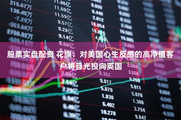股票实盘配资 花旗：对美国心生反感的高净值客户将目光投向英国