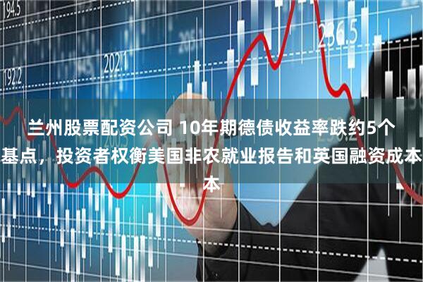 兰州股票配资公司 10年期德债收益率跌约5个基点，投资者权衡美国非农就业报告和英国融资成本