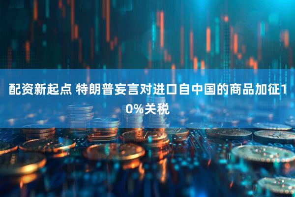 配资新起点 特朗普妄言对进口自中国的商品加征10%关税