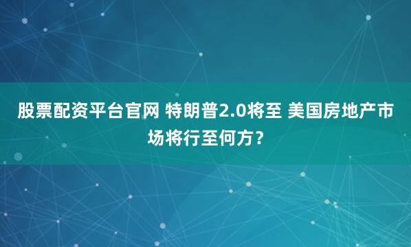 股票配资平台官网 特朗普2.0将至 美国房地产市场将行至何方？