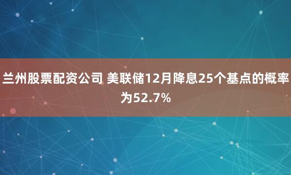 兰州股票配资公司 美联储12月降息25个基点的概率为52.7%