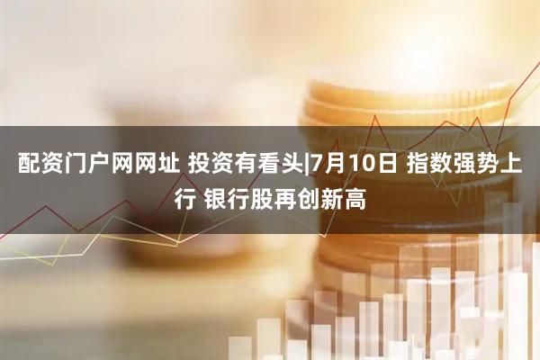 配资门户网网址 投资有看头|7月10日 指数强势上行 银行股再创新高