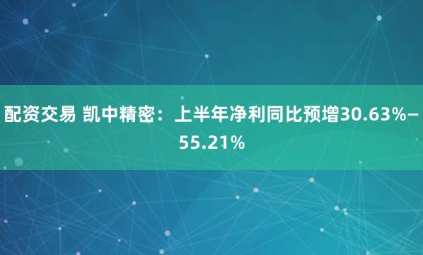 配资交易 凯中精密：上半年净利同比预增30.63%—55.21%