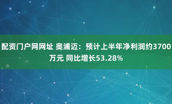配资门户网网址 奥浦迈：预计上半年净利润约3700万元 同比增长53.28%