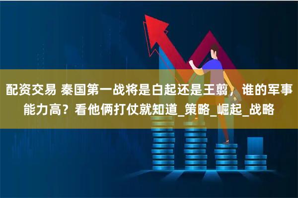 配资交易 秦国第一战将是白起还是王翦，谁的军事能力高？看他俩打仗就知道_策略_崛起_战略