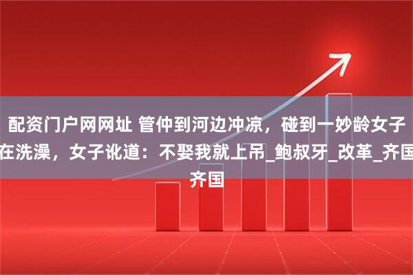 配资门户网网址 管仲到河边冲凉，碰到一妙龄女子在洗澡，女子讹道：不娶我就上吊_鲍叔牙_改革_齐国