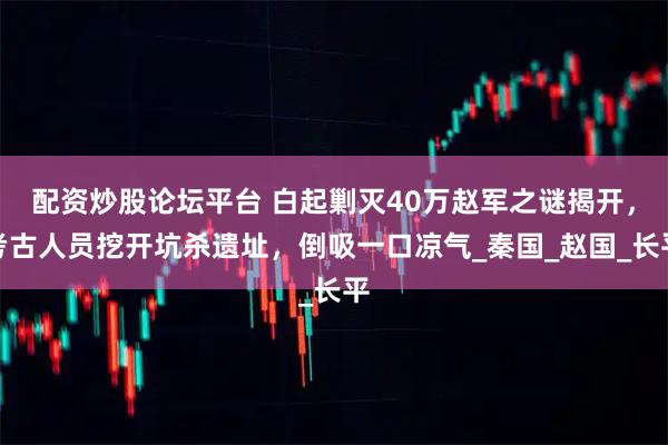 配资炒股论坛平台 白起剿灭40万赵军之谜揭开，考古人员挖开坑杀遗址，倒吸一口凉气_秦国_赵国_长平