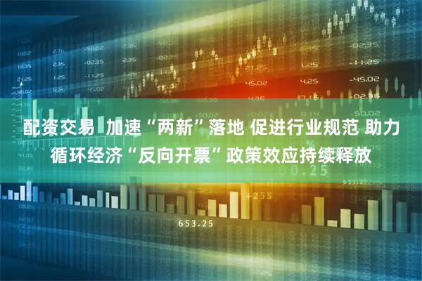 配资交易  加速“两新”落地 促进行业规范 助力循环经济“反向开票”政策效应持续释放