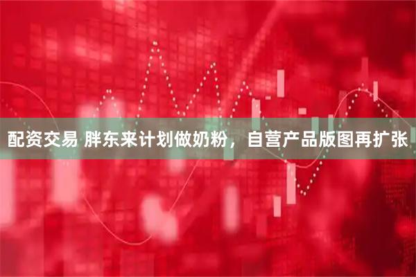 配资交易 胖东来计划做奶粉，自营产品版图再扩张