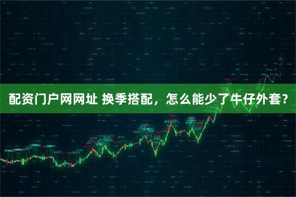 配资门户网网址 换季搭配，怎么能少了牛仔外套？