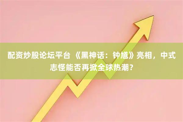 配资炒股论坛平台 《黑神话：钟馗》亮相，中式志怪能否再掀全球热潮？