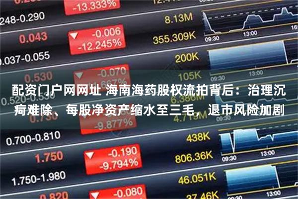 配资门户网网址 海南海药股权流拍背后：治理沉疴难除、每股净资产缩水至三毛，退市风险加剧