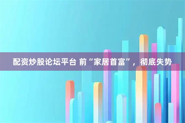 配资炒股论坛平台 前“家居首富”，彻底失势