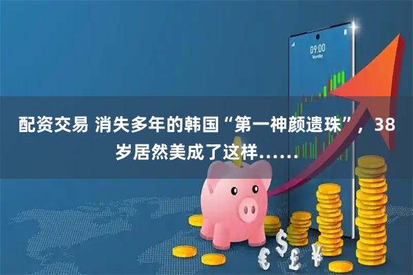 配资交易 消失多年的韩国“第一神颜遗珠”，38岁居然美成了这样……