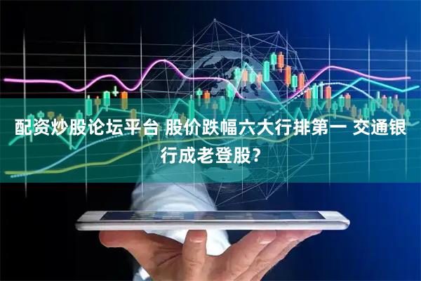 配资炒股论坛平台 股价跌幅六大行排第一 交通银行成老登股？