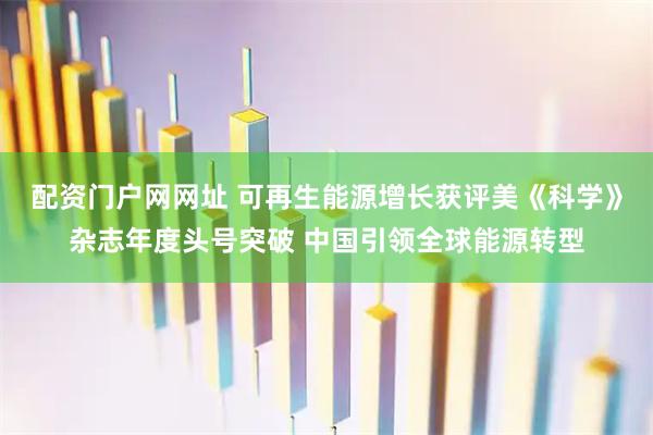 配资门户网网址 可再生能源增长获评美《科学》杂志年度头号突破 中国引领全球能源转型