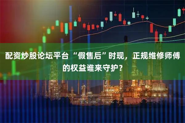 配资炒股论坛平台 “假售后”时现，正规维修师傅的权益谁来守护？