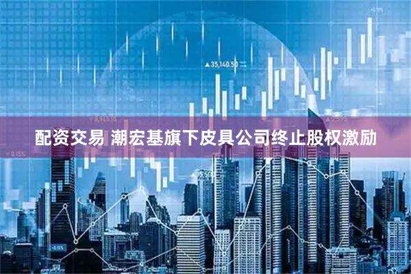 配资交易 潮宏基旗下皮具公司终止股权激励