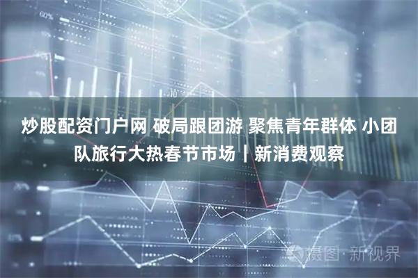 炒股配资门户网 破局跟团游 聚焦青年群体 小团队旅行大热春节市场｜新消费观察