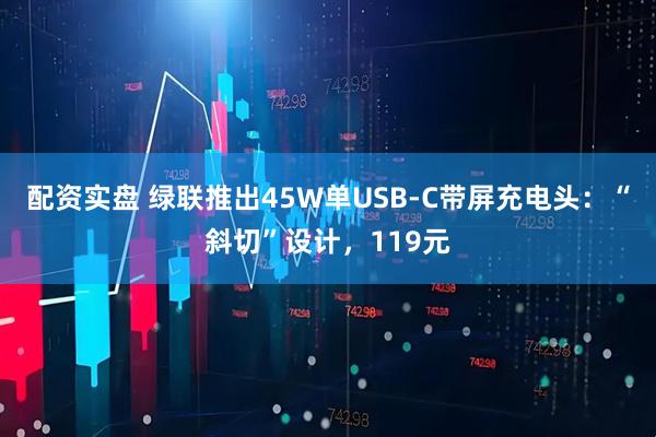 配资实盘 绿联推出45W单USB-C带屏充电头：“斜切”设计，119元