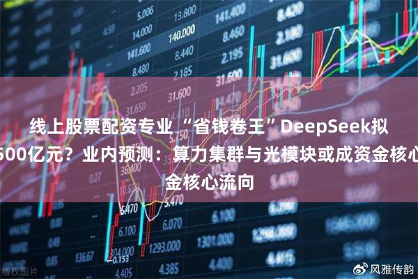 线上股票配资专业 “省钱卷王”DeepSeek拟融资500亿元？业内预测：算力集群与光模块或成资金核心流向